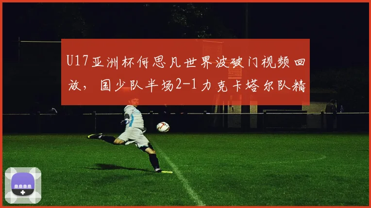 U17亚洲杯何思凡世界波破门视频回放，国少队半场2-1力克卡塔尔队精彩集锦