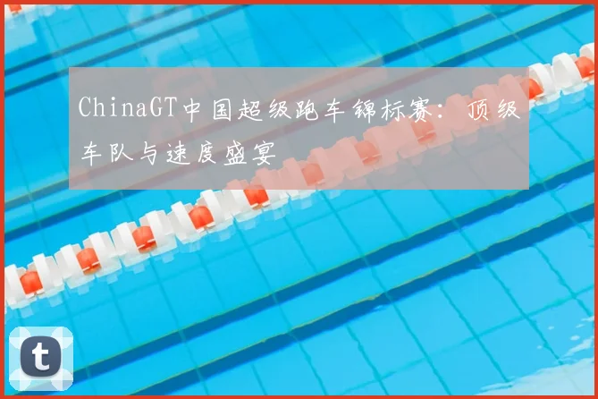 ChinaGT中国超级跑车锦标赛：顶级车队与速度盛宴