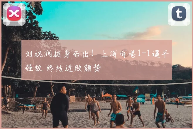刘祝润挺身而出！上海海港1-1逼平强敌 终结连败颓势