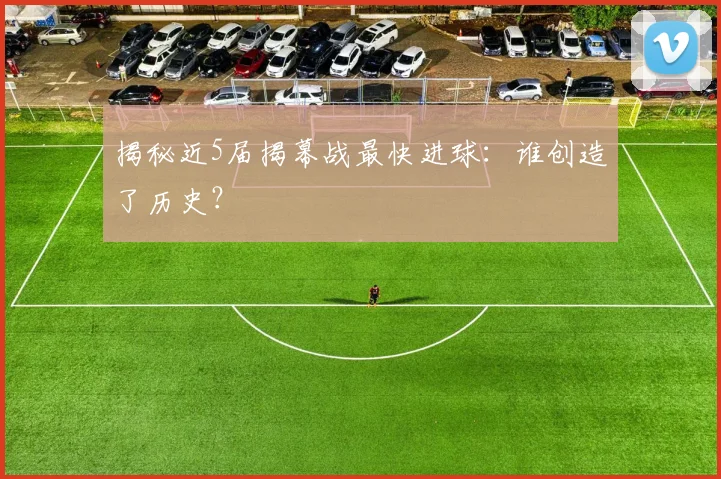 揭秘近5届揭幕战最快进球:谁创造了历史?