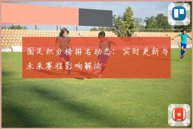 国足积分榜排名动态：实时更新与未来赛程影响解读