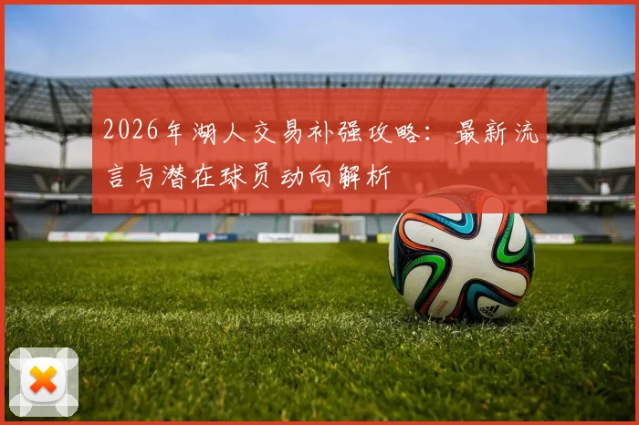 2026年湖人交易补强攻略:最新流言与潜在球员动向解析