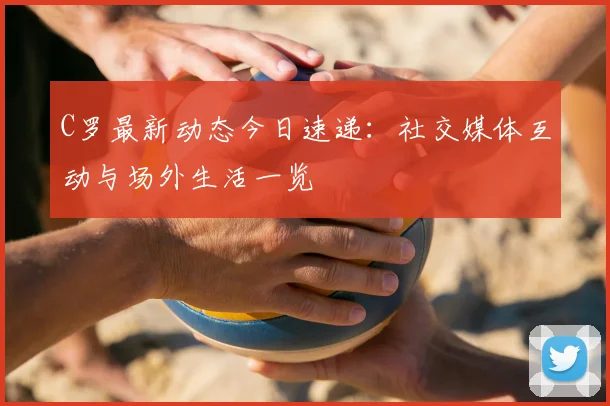 C罗最新动态今日速递:社交媒体互动与场外生活一览