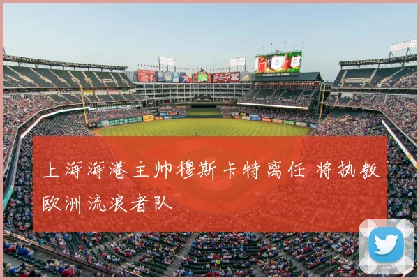 上海海港主帅穆斯卡特离任 将执教欧洲流浪者队