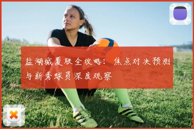 盐湖城夏联全攻略:焦点对决预测与新秀球员深度观察