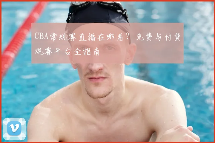 CBA常规赛直播在哪看？免费与付费观赛平台全指南