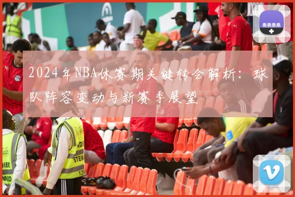 2024年NBA休赛期关键转会解析：球队阵容变动与新赛季展望