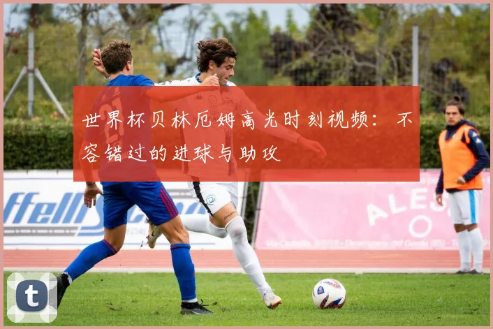 世界杯贝林厄姆高光时刻视频:不容错过的进球与助攻