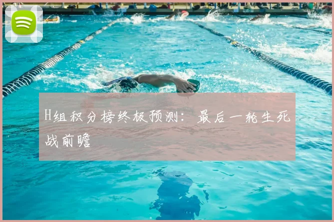 H组积分榜终极预测：最后一轮生死战前瞻