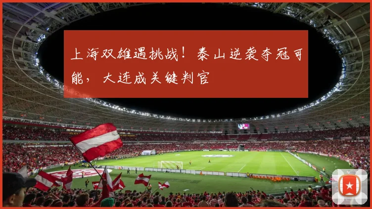 上海双雄遇挑战！泰山逆袭夺冠可能，大连成关键判官