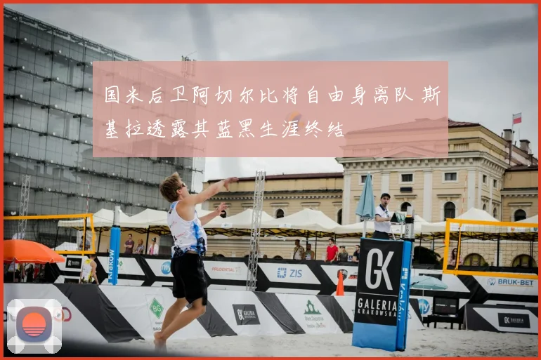国米后卫阿切尔比将自由身离队 斯基拉透露其蓝黑生涯终结