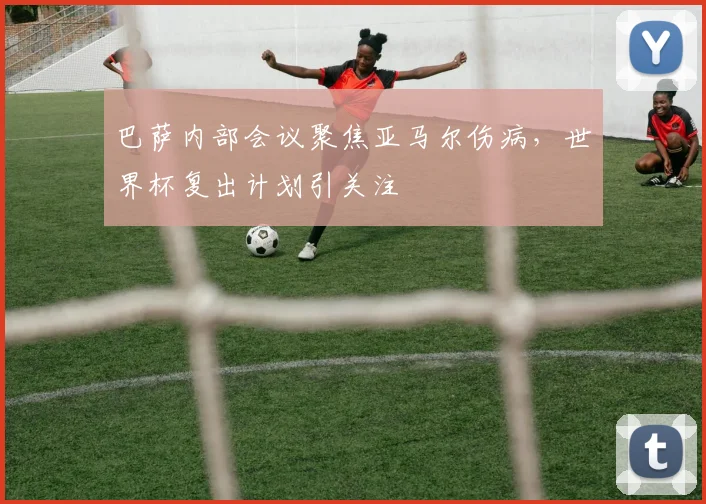 巴萨内部会议聚焦亚马尔伤病，世界杯复出计划引关注