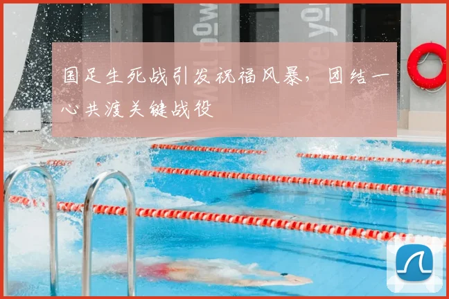 国足生死战引发祝福风暴,团结一心共渡关键战役