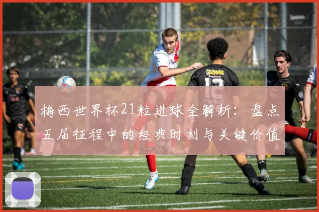 梅西世界杯21粒进球全解析：盘点五届征程中的经典时刻与关键价值