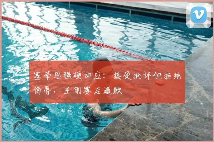 塞蒂恩强硬回应：接受批评但拒绝侮辱，王刚赛后道歉
