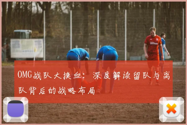 OMG战队大换血:深度解读留队与离队背后的战略布局