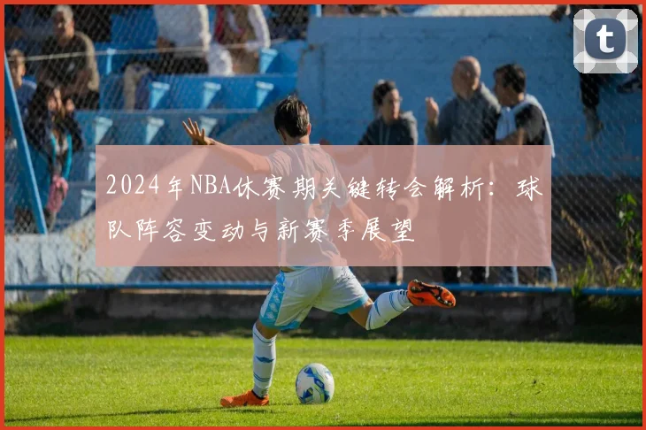 2024年NBA休赛期关键转会解析：球队阵容变动与新赛季展望