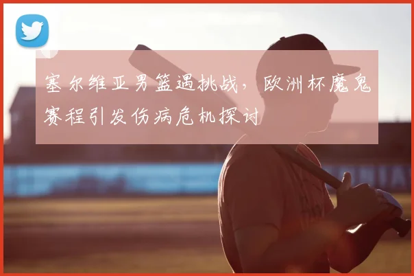 塞尔维亚男篮遇挑战，欧洲杯魔鬼赛程引发伤病危机探讨