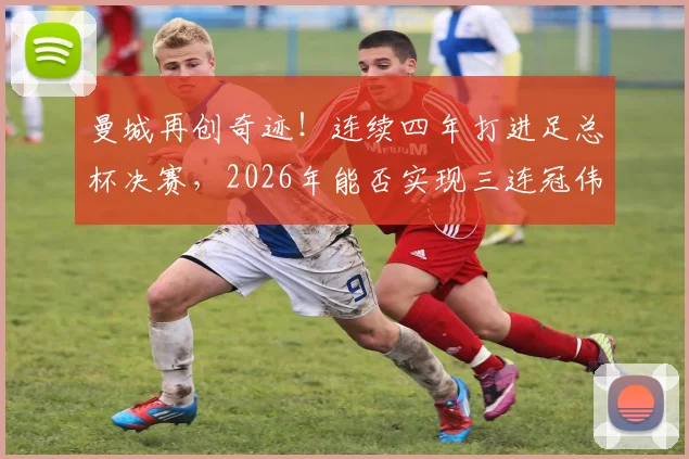 曼城再创奇迹!连续四年打进足总杯决赛,2026年能否实现三连冠伟业?
