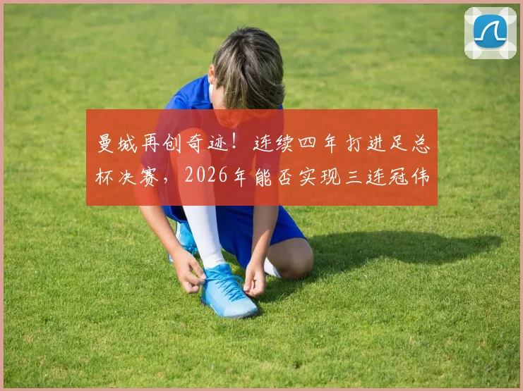 曼城再创奇迹!连续四年打进足总杯决赛,2026年能否实现三连冠伟业?